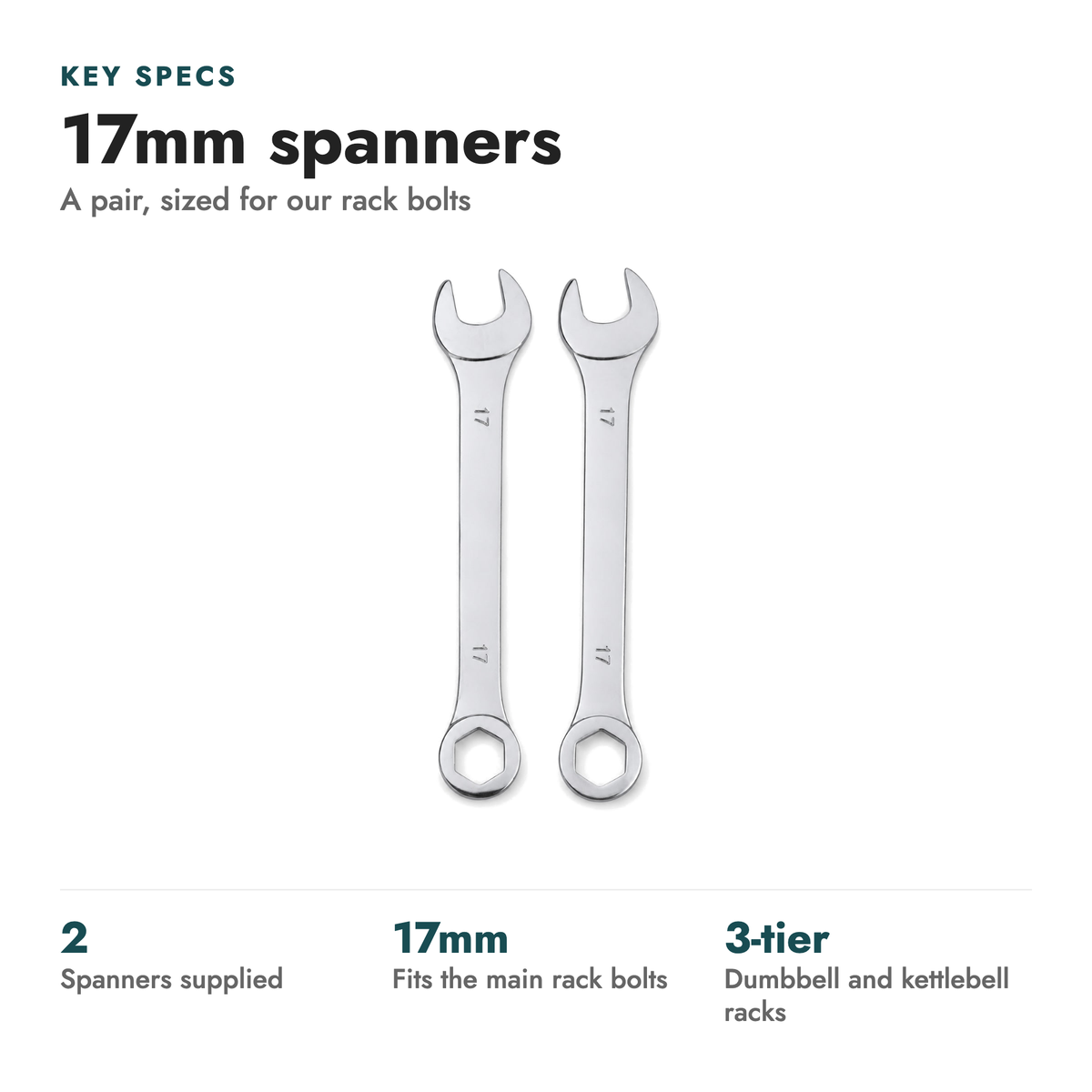17mm Spanner Set. Key specs: 17mm spanners (A pair, sized for our rack bolts). 2 spanners supplied; 17mm fits the main rack bolts; 3-tier dumbbell and kettlebell racks.