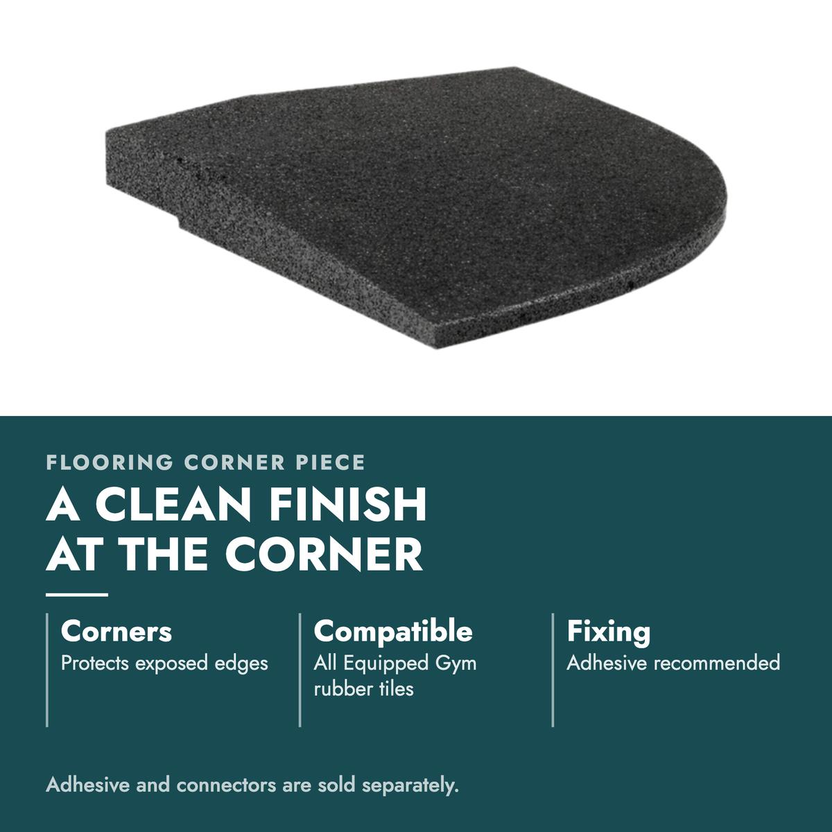 Rubber Gym Flooring Corner Piece. A clean finish at the corner. Corners: Protects exposed edges; Compatible: All Equipped Gym rubber tiles; Fixing: Adhesive recommended. Adhesive and connectors are sold separately.