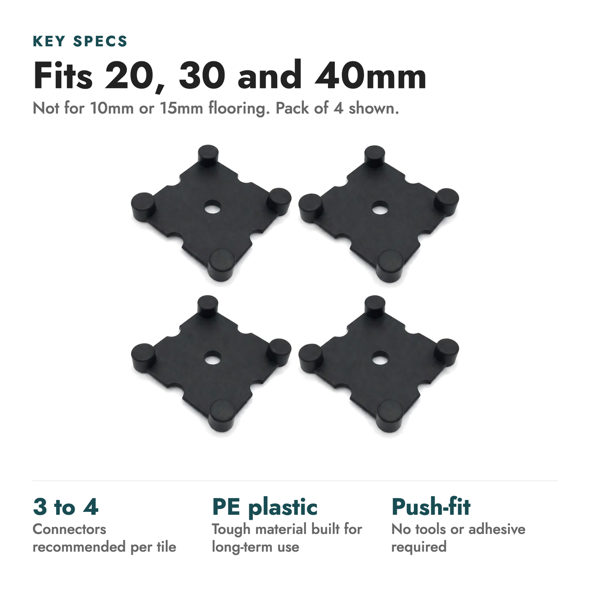 Tile Interlocking Connectors Gym Flooring. Key specs: Fits 20, 30 and 40mm (Not for 10mm or 15mm flooring. Pack of 4 shown). 3 to 4 connectors recommended per tile; PE plastic tough material built for long-term use; Push-fit no tools or adhesive required.
