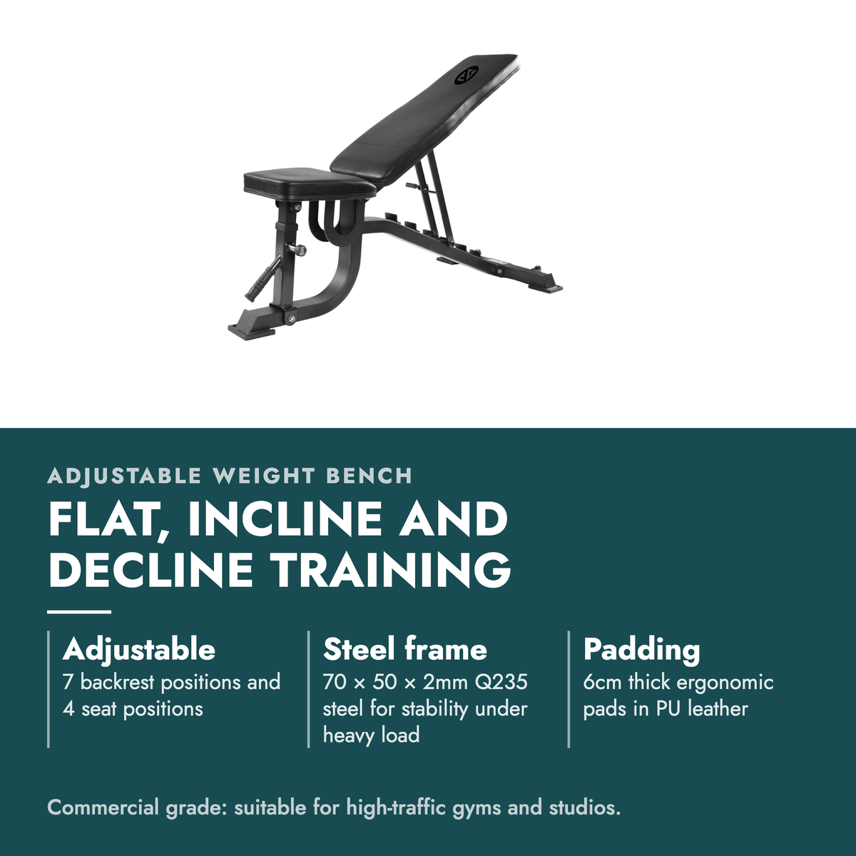 Adjustable Weight Bench. Flat, incline and decline training. Adjustable: 7 backrest positions and 4 seat positions; Steel frame: 70 × 50 × 2mm Q235 steel for stability under heavy load; Padding: 6cm thick ergonomic pads in PU leather. Commercial grade: suitable for high-traffic gyms and studios.