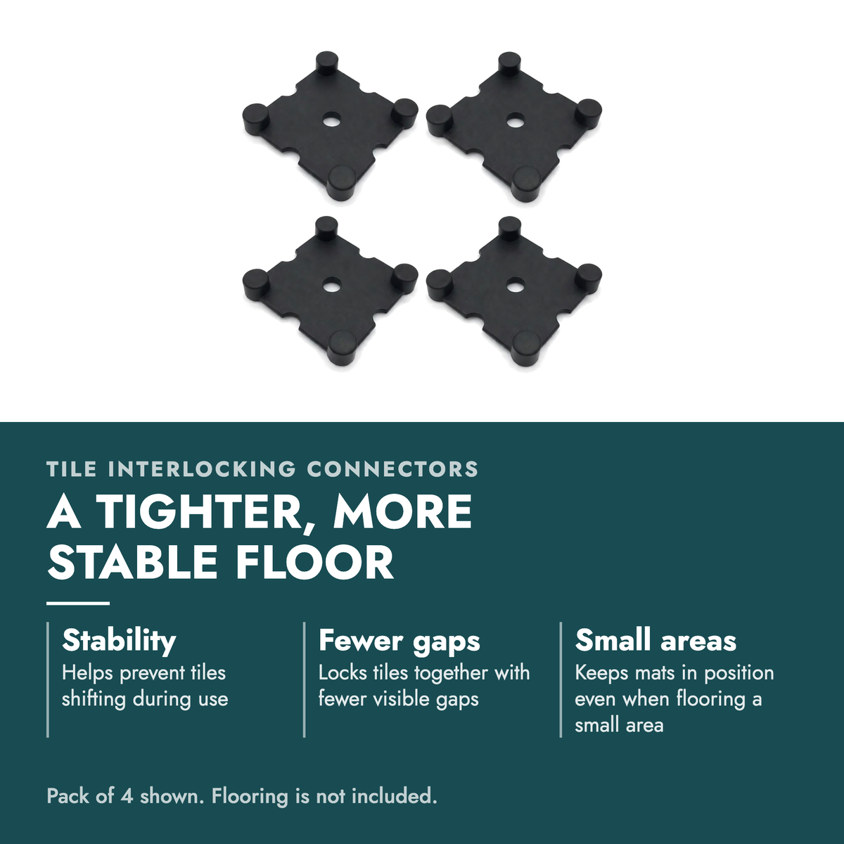 Tile Interlocking Connectors Gym Flooring. A tighter, more stable floor. Stability: Helps prevent tiles shifting during use; Fewer gaps: Locks tiles together with fewer visible gaps; Small areas: Keeps mats in position even when flooring a small area. Pack of 4 shown. Flooring is not included.