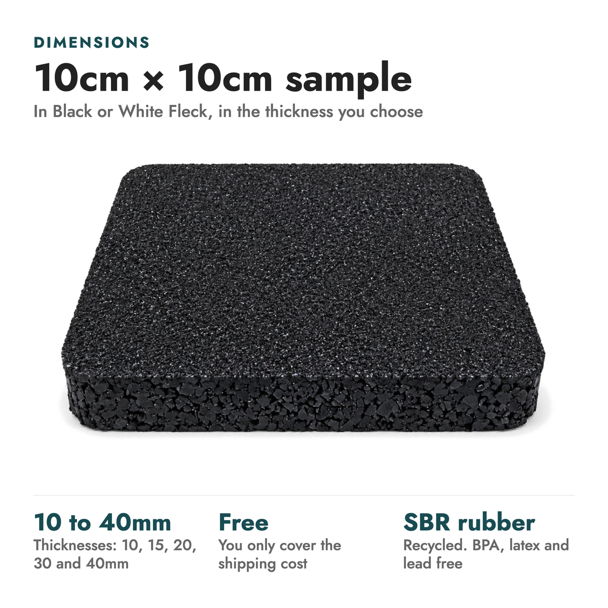 Sample - Rubber Gym Flooring. Dimensions: 10cm × 10cm sample (In Black or White Fleck, in the thickness you choose). 10 to 40mm thicknesses: 10, 15, 20, 30 and 40mm; Free you only cover the shipping cost; SBR rubber recycled. BPA, latex and lead free.