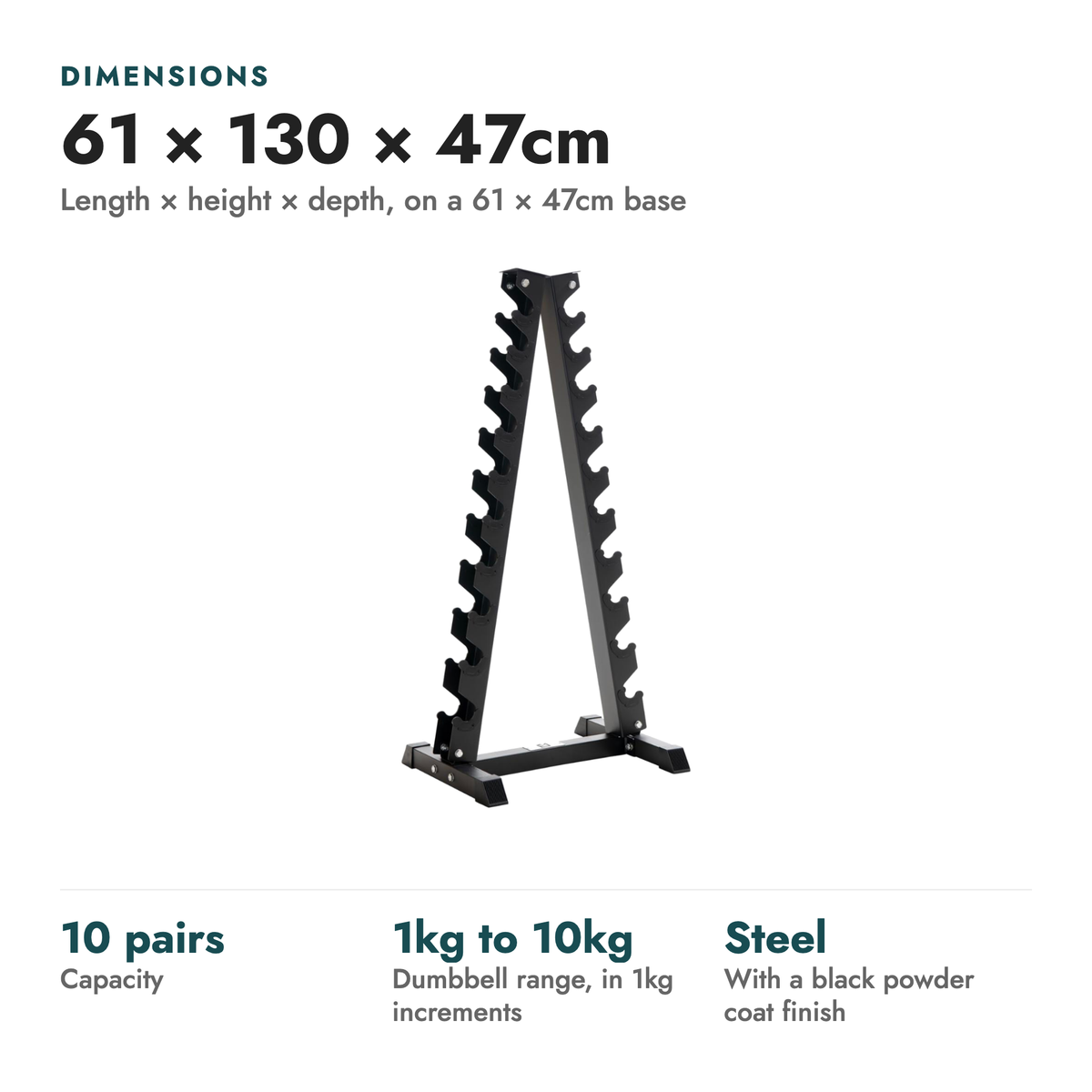 10-Tier Vertical Dumbbell Storage Rack. Dimensions: 61 × 130 × 47cm (Length × height × depth, on a 61 × 47cm base). 10 pairs capacity; 1kg to 10kg dumbbell range, in 1kg increments; Steel with a black powder coat finish.
