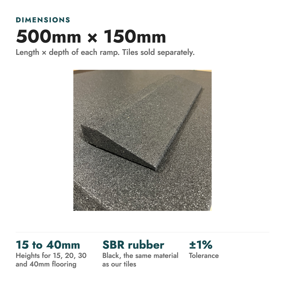 Rubber Gym Flooring Edge Ramps. Dimensions: 500mm × 150mm (Length × depth of each ramp. Tiles sold separately). 15 to 40mm heights for 15, 20, 30 and 40mm flooring; SBR rubber black, the same material as our tiles; ±1% tolerance.