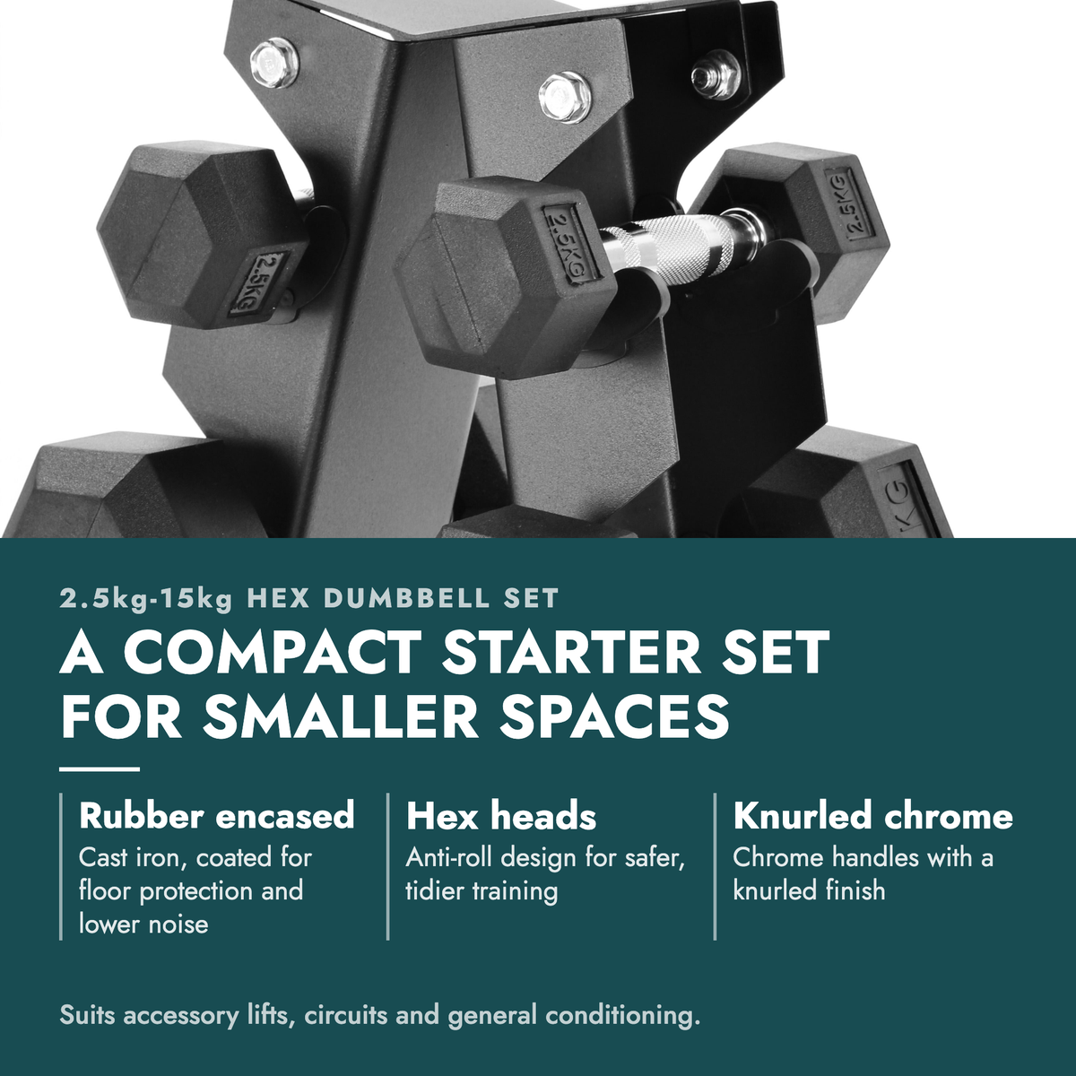 2.5kg-15kg Hex Dumbbell Set & 6-Tier Rack. A compact starter set for smaller spaces. Rubber encased: Cast iron, coated for floor protection and lower noise; Hex heads: Anti-roll design for safer, tidier training; Knurled chrome: Chrome handles with a knurled finish. Suits accessory lifts, circuits…