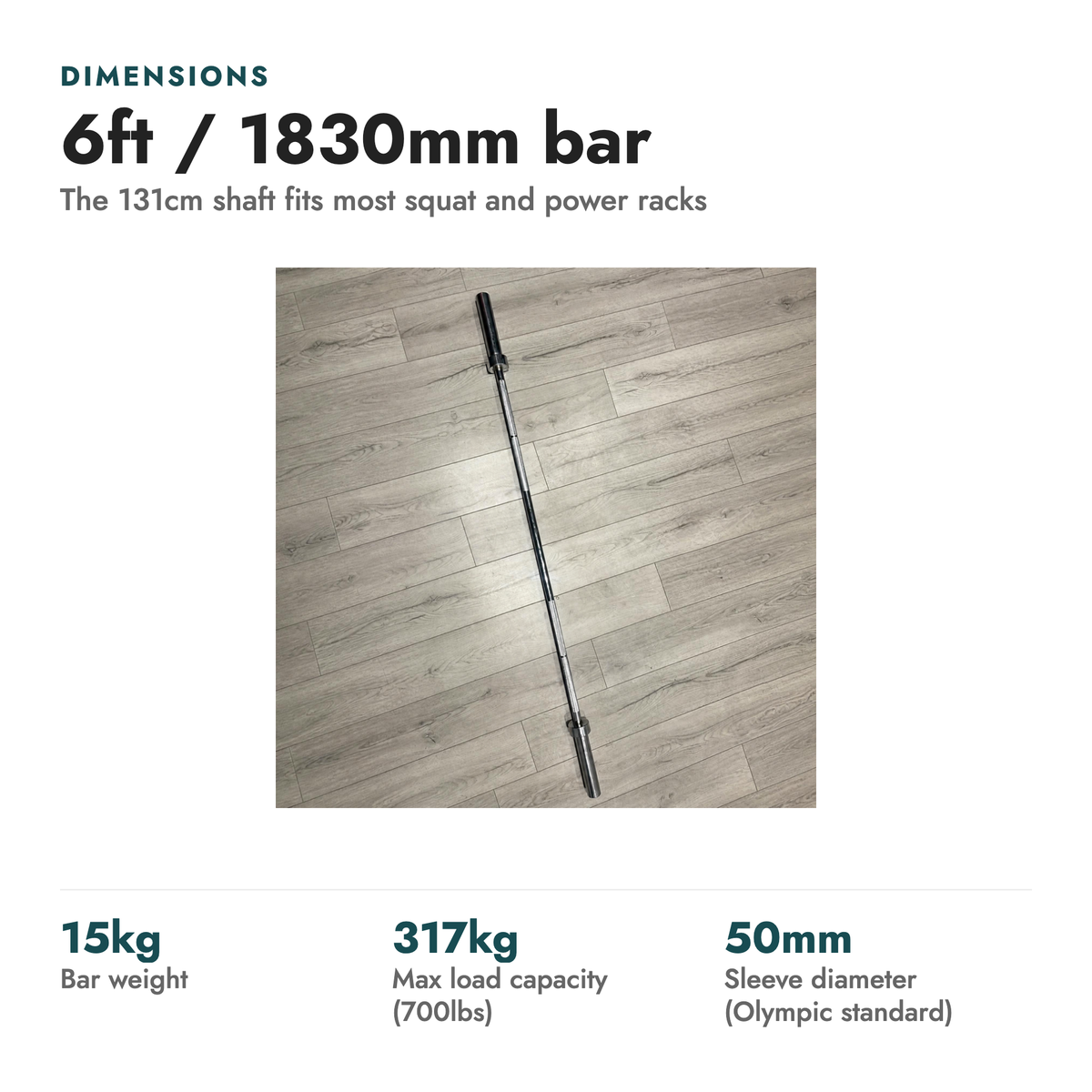 6ft Olympic International Barbell 15kg & Collars. Dimensions: 6ft / 1830mm bar (The 131cm shaft fits most squat and power racks). 15kg bar weight; 317kg max load capacity (700lbs); 50mm sleeve diameter (Olympic standard).
