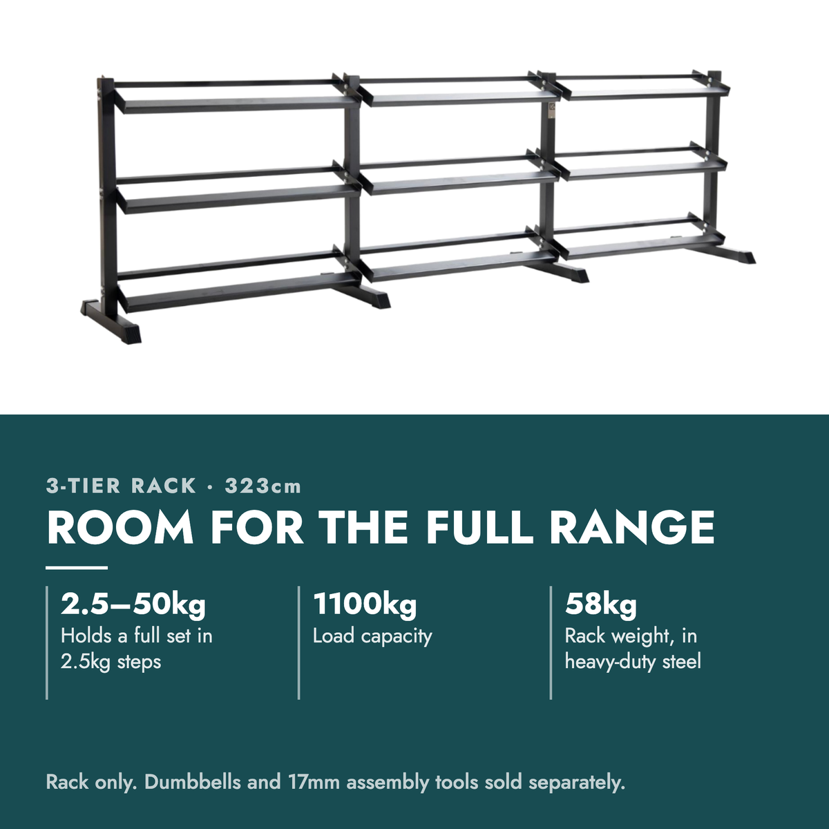 3-Tier Dumbbell Storage Rack 323cm. Room for the full range. 2.5–50kg: Holds a full set in 2.5kg steps; 1100kg: Load capacity; 58kg: Rack weight, in heavy-duty steel. Rack only. Dumbbells and 17mm assembly tools sold separately.