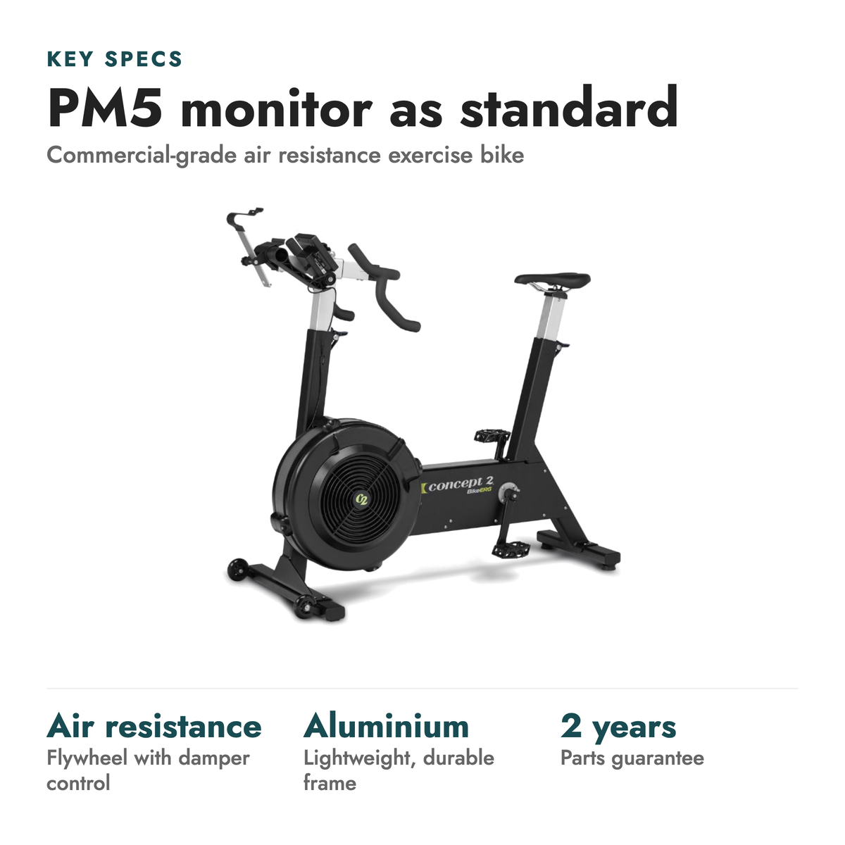 Concept2 BikeErg Exercise Bike. Key specs: PM5 monitor as standard (Commercial-grade air resistance exercise bike). Air resistance flywheel with damper control; Aluminium lightweight, durable frame; 2 years parts guarantee.